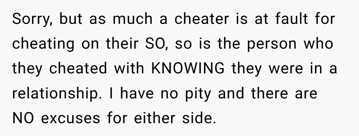 Sorry, but as much a cheater is at fault for cheating on their SO, so is the person who they cheated with KNOWING they were in a relationship. I have...
