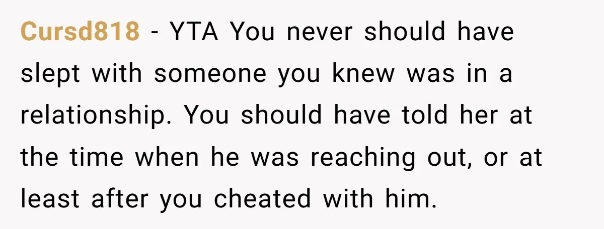 Cursd818 − YTA You never should have slept with someone you knew was in a relationship. You should have told her at the time when he was reaching out, or...