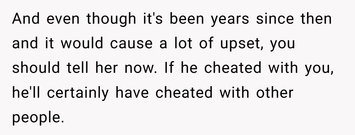 And even though it's been years since then and it would cause a lot of upset, you should tell her now. If he cheated with you, he'll certainly have cheated...
