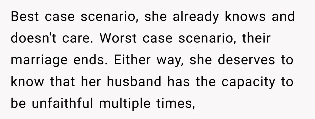 Best case scenario, she already knows and doesn't care. Worst case scenario, their marriage ends. Either way, she deserves to know that her husband has the capacity to be unfaithful...