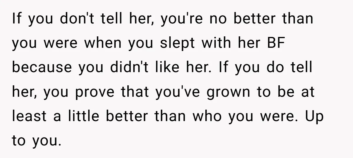 If you don't tell her, you're no better than you were when you slept with her BF because you didn't like her. If you do tell her, you prove that...