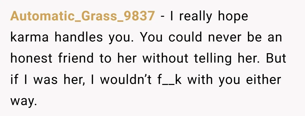 Automatic_Grass_9837 − I really hope karma handles you. You could never be an honest friend to her without telling her. But if I was her, I wouldn’t f__k with you...