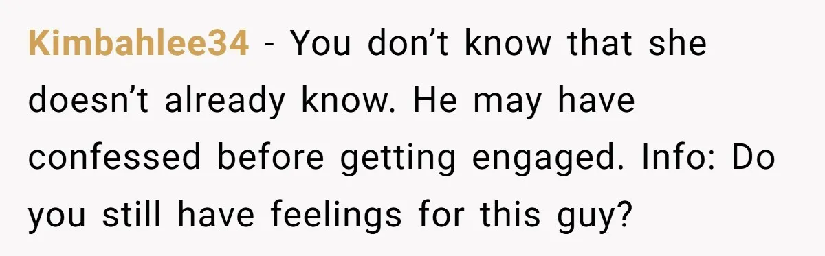 Kimbahlee34 − You don’t know that she doesn’t already know. He may have confessed before getting engaged. Info: Do you still have feelings for this guy?