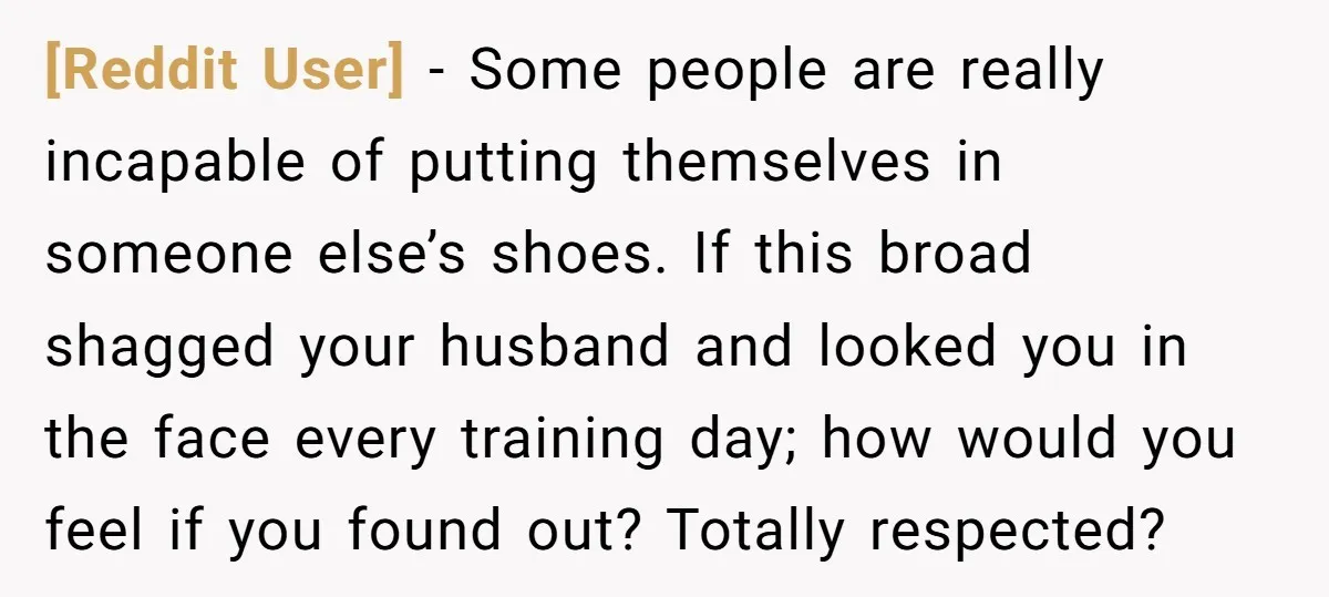[Reddit User] − Some people are really incapable of putting themselves in someone else’s shoes. If this broad shagged your husband and looked you in the face every training day;...