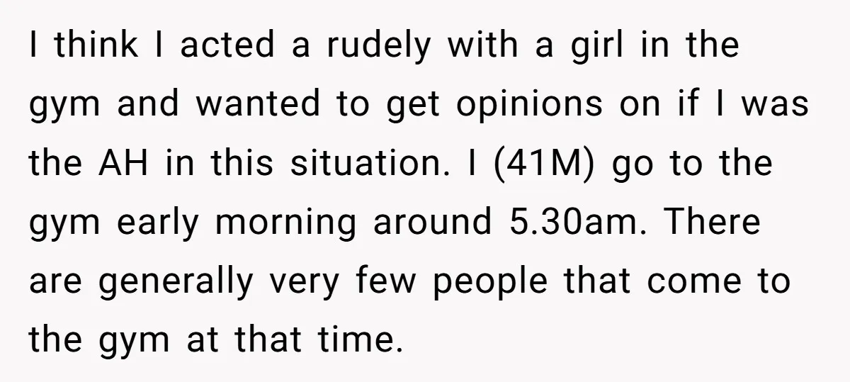 I think I acted a rudely with a girl in the gym and wanted to get opinions on if I was the AH in this situation. I (41M) go to...