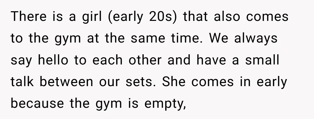 There is a girl (early 20s) that also comes to the gym at the same time. We always say hello to each other and have a small talk between our...