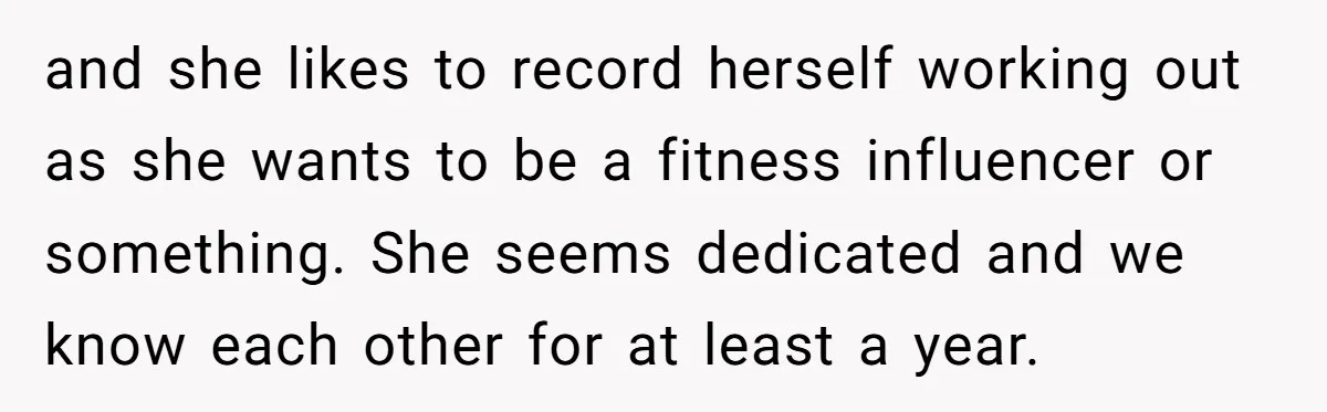 and she likes to record herself working out as she wants to be a fitness influencer or something. She seems dedicated and we know each other for at least a...