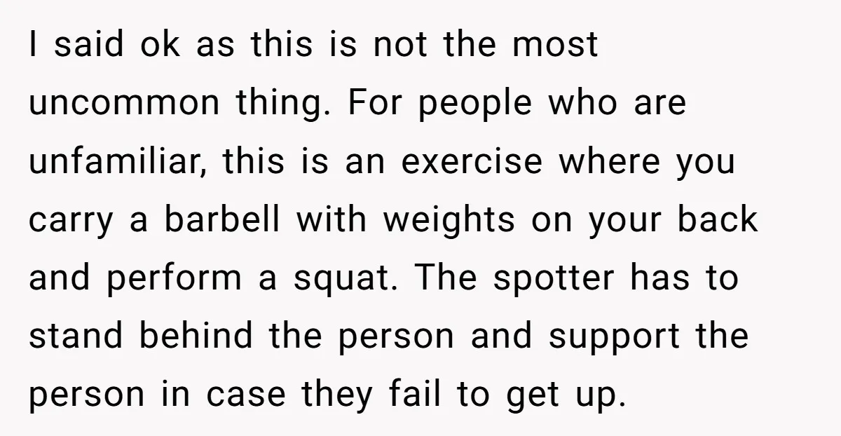 I said ok as this is not the most uncommon thing. For people who are unfamiliar, this is an exercise where you carry a barbell with weights on your back...