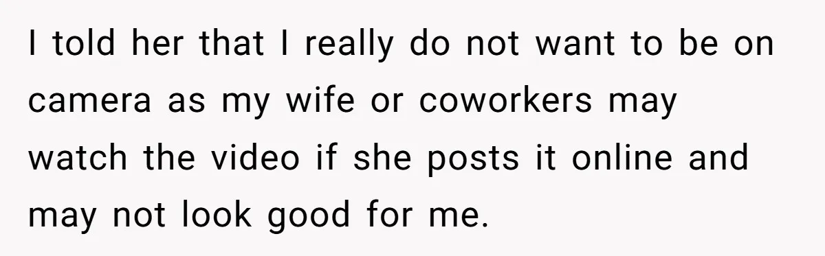 I told her that I really do not want to be on camera as my wife or coworkers may watch the video if she posts it online and may not...
