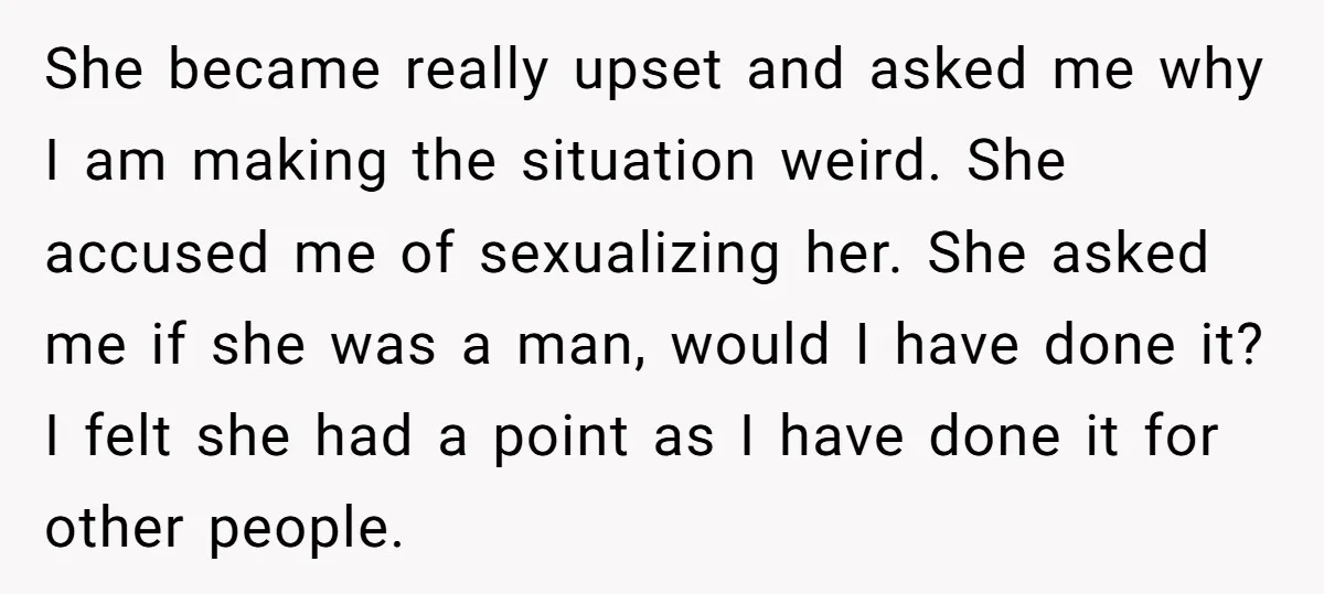She became really upset and asked me why I am making the situation weird. She accused me of sexualizing her. She asked me if she was a man, would I...