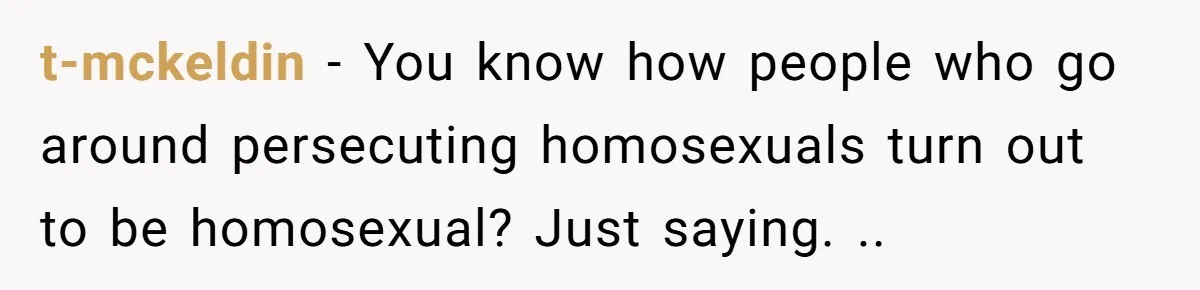 t-mckeldin − You know how people who go around persecuting homosexuals turn out to be homosexual? Just saying. ..