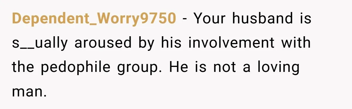 Dependent_Worry9750 − Your husband is s__ually aroused by his involvement with the pedophile group. He is not a loving man.