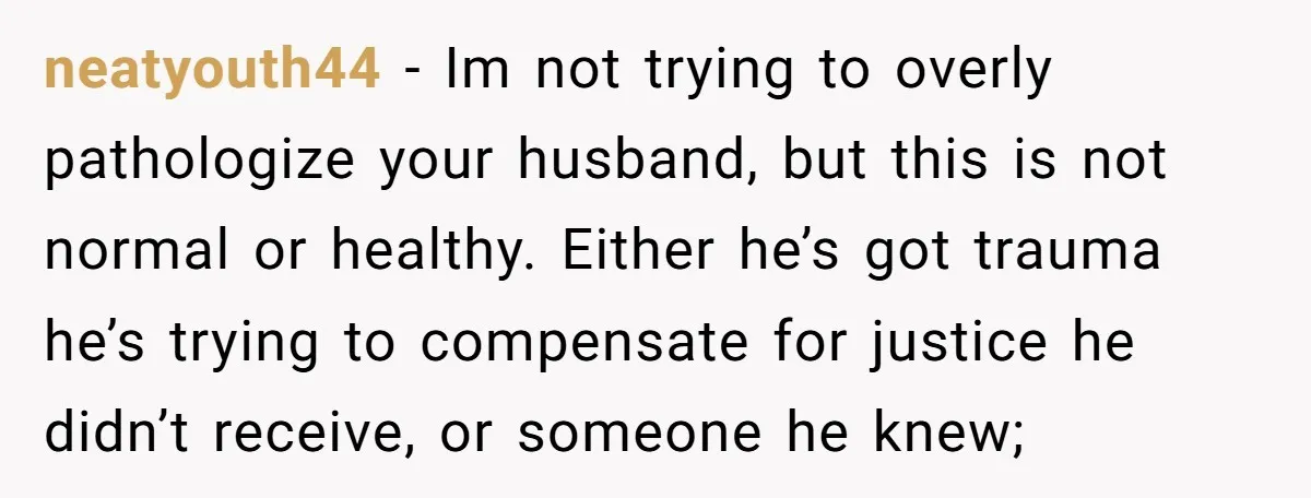 neatyouth44 − Im not trying to overly pathologize your husband, but this is not normal or healthy. Either he’s got trauma he’s trying to compensate for justice he didn’t receive,...
