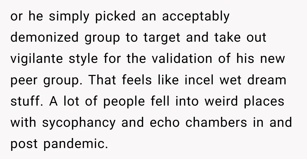 or he simply picked an acceptably demonized group to target and take out vigilante style for the validation of his new peer group. That feels like incel wet dream stuff....