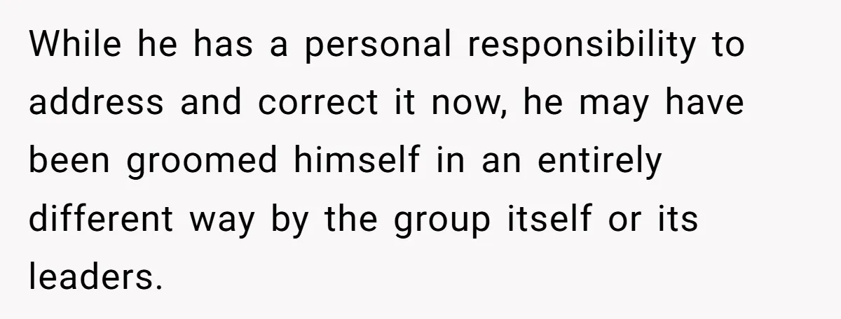 While he has a personal responsibility to address and correct it now, he may have been groomed himself in an entirely different way by the group itself or its leaders.
