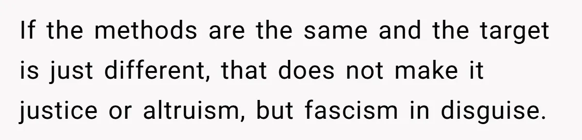 If the methods are the same and the target is just different, that does not make it justice or altruism, but fascism in disguise.