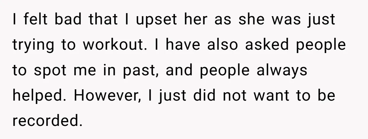 I felt bad that I upset her as she was just trying to workout. I have also asked people to spot me in past, and people always helped. However, I...
