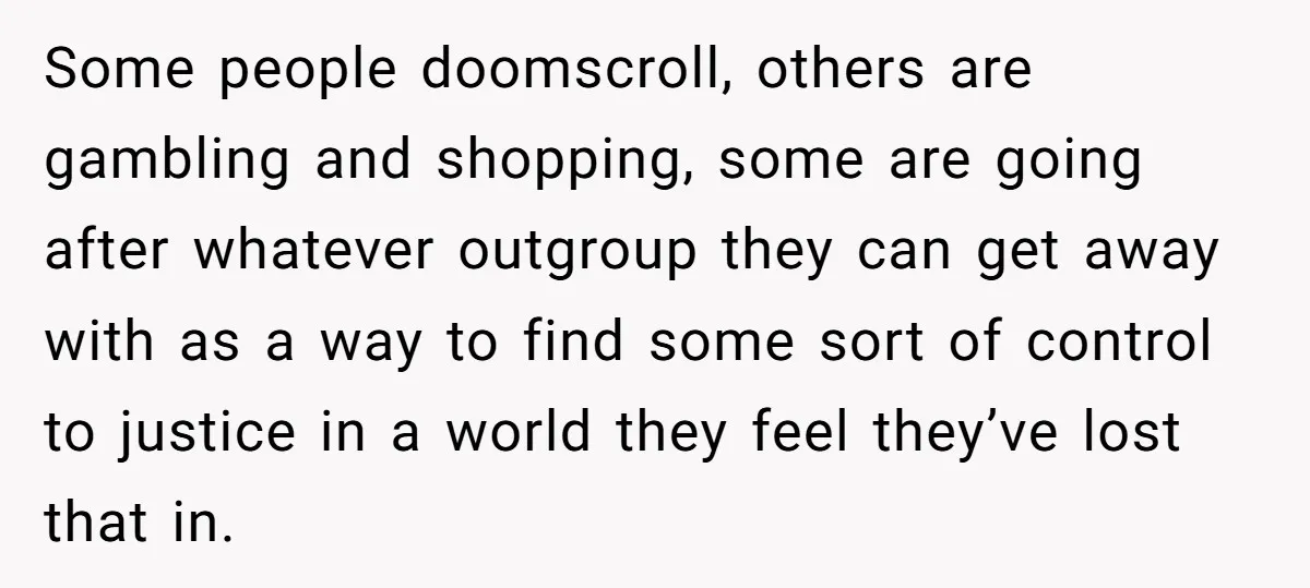 Some people doomscroll, others are gambling and shopping, some are going after whatever outgroup they can get away with as a way to find some sort of control to justice...