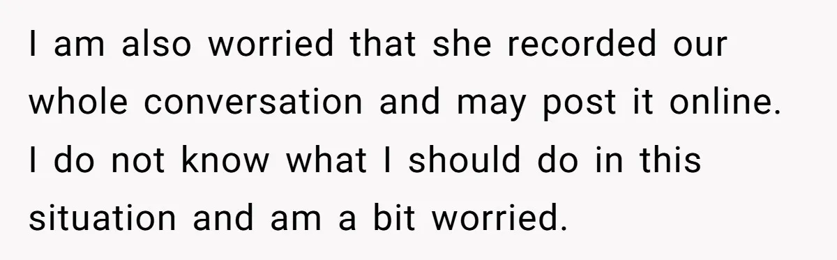 I am also worried that she recorded our whole conversation and may post it online. I do not know what I should do in this situation and am a bit...