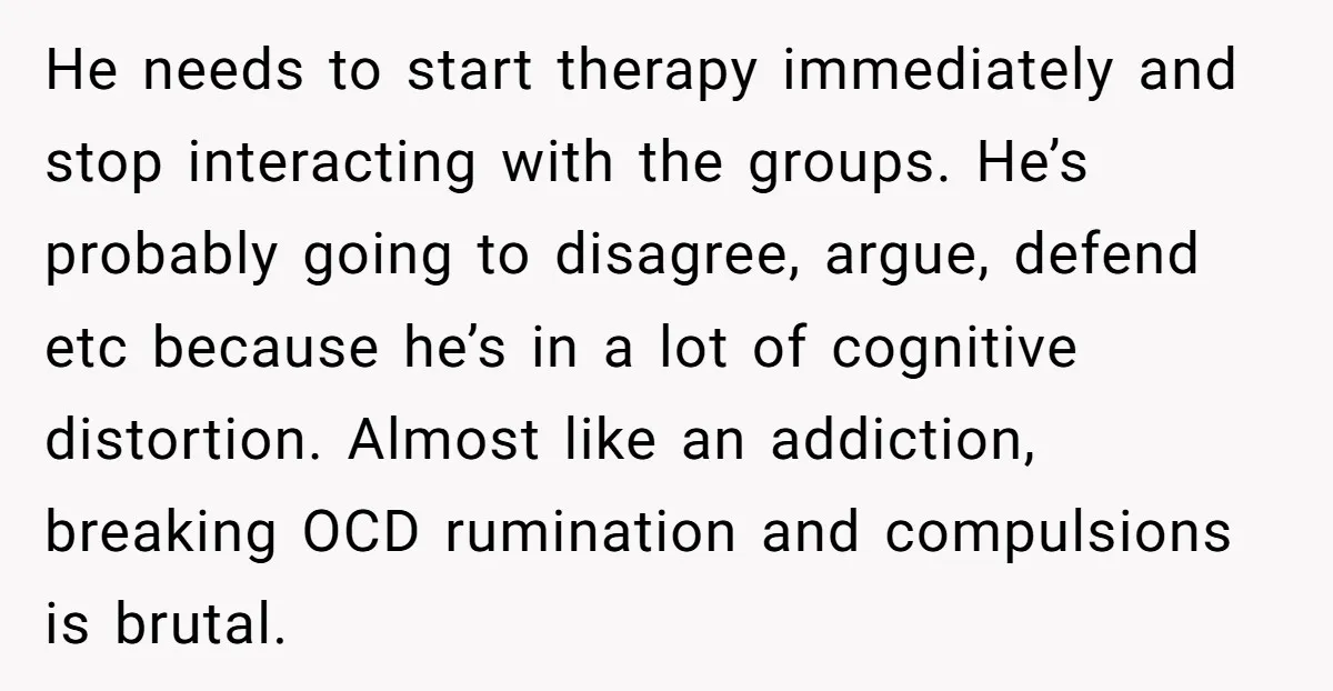 He needs to start therapy immediately and stop interacting with the groups. He’s probably going to disagree, argue, defend etc because he’s in a lot of cognitive distortion. Almost like...