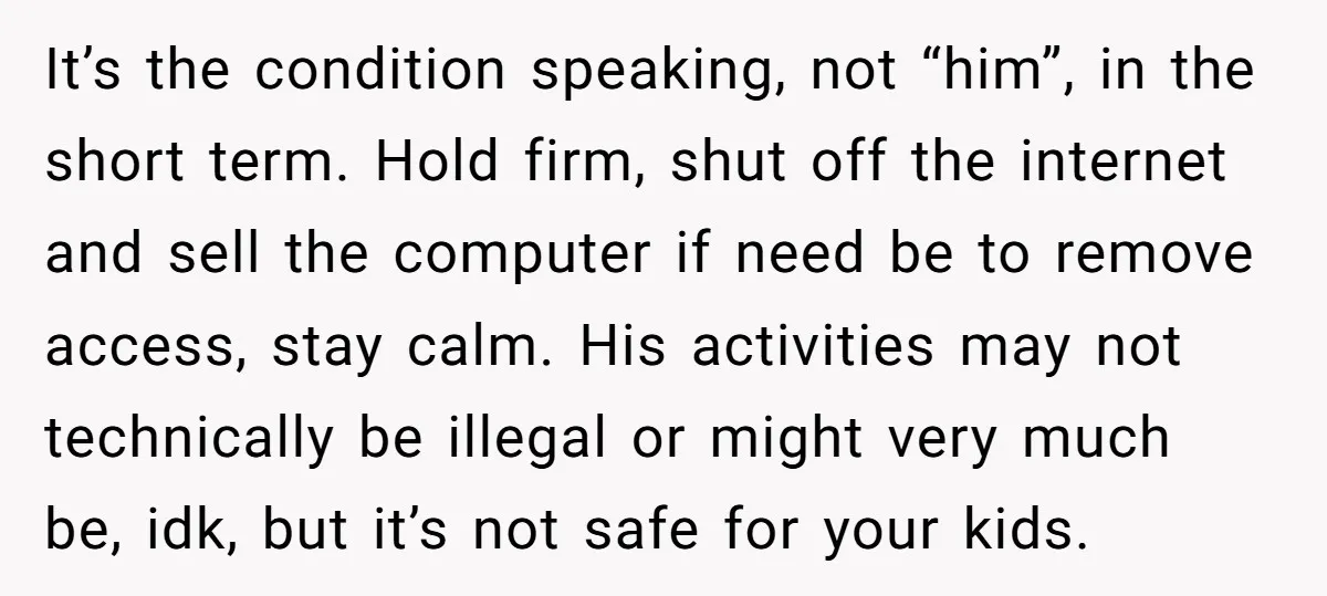 It’s the condition speaking, not “him”, in the short term. Hold firm, shut off the internet and sell the computer if need be to remove access, stay calm. His activities...