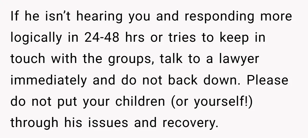If he isn’t hearing you and responding more logically in 24-48 hrs or tries to keep in touch with the groups, talk to a lawyer immediately and do not back...