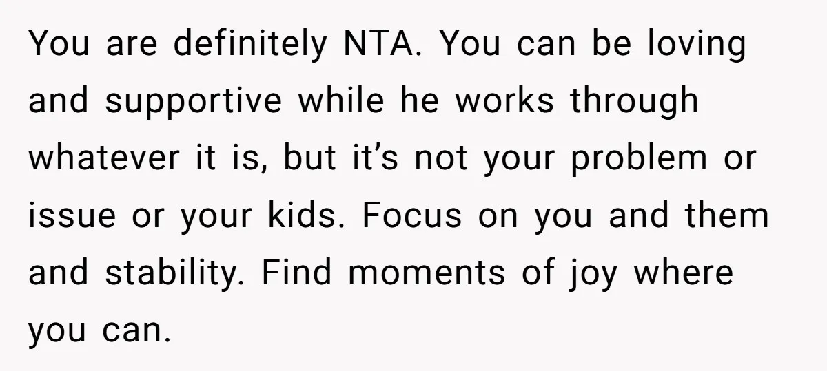 You are definitely NTA. You can be loving and supportive while he works through whatever it is, but it’s not your problem or issue or your kids. Focus on you...