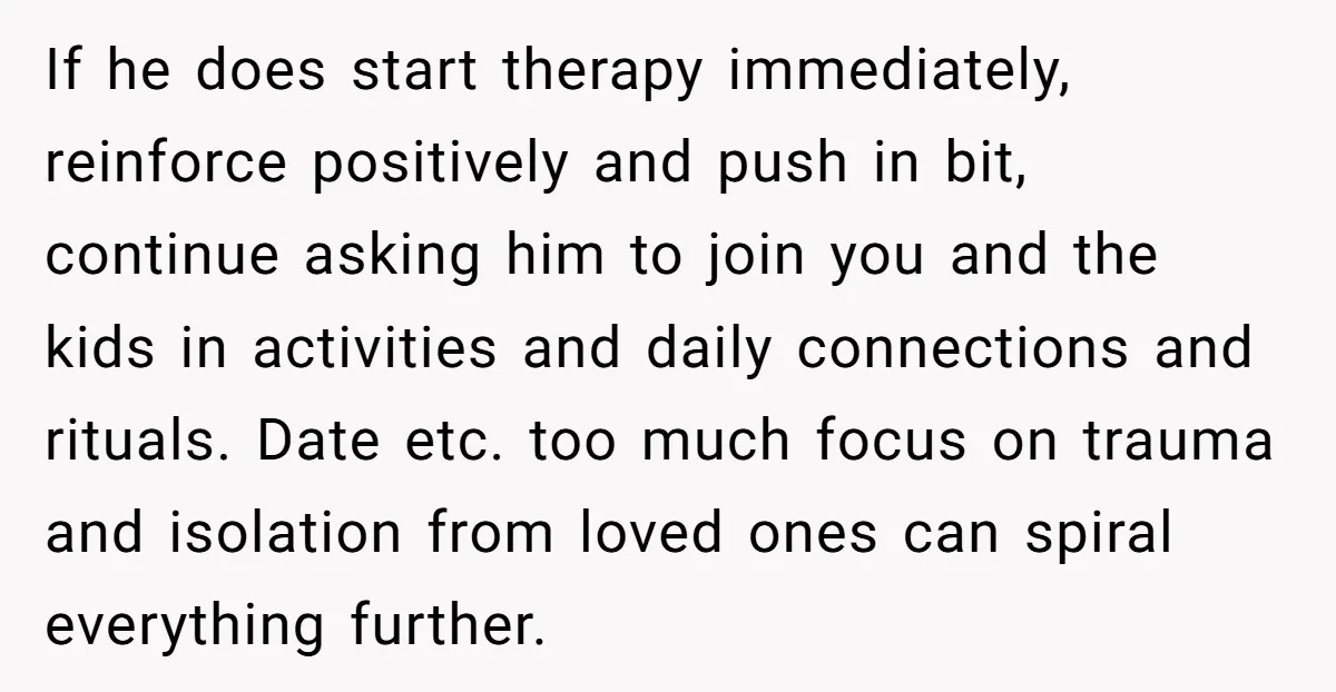 If he does start therapy immediately, reinforce positively and push in bit, continue asking him to join you and the kids in activities and daily connections and rituals. Date etc....