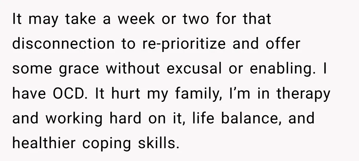 It may take a week or two for that disconnection to re-prioritize and offer some grace without excusal or enabling. I have OCD. It hurt my family, I’m in therapy...
