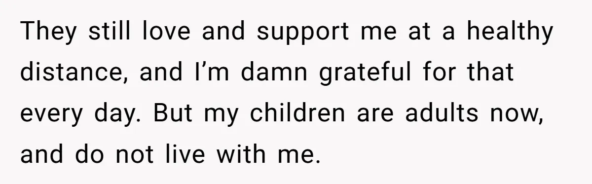 They still love and support me at a healthy distance, and I’m damn grateful for that every day. But my children are adults now, and do not live with me.