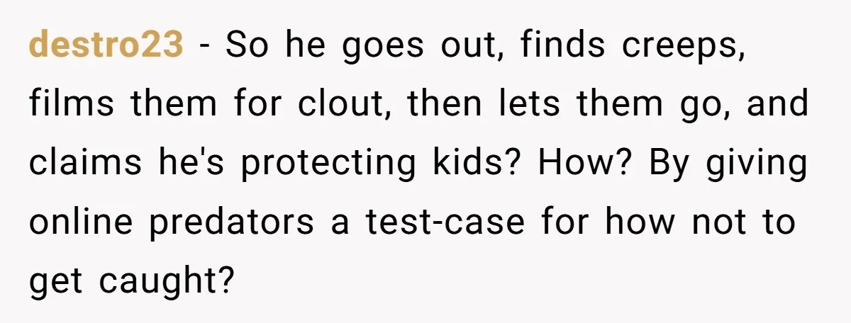 destro23 − So he goes out, finds creeps, films them for clout, then lets them go, and claims he's protecting kids? How? By giving online predators a test-case for how...
