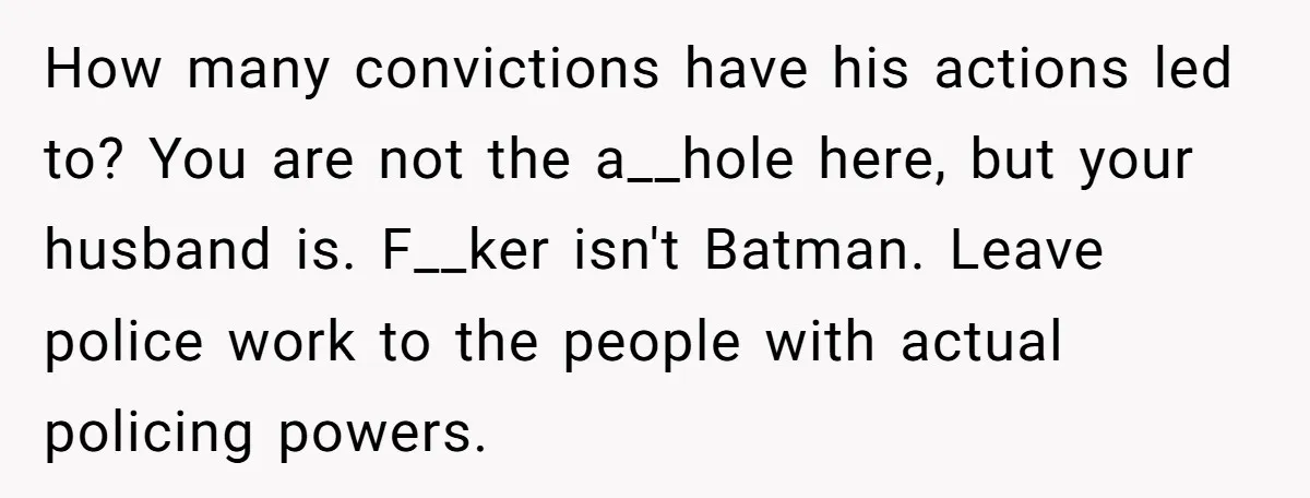 How many convictions have his actions led to? You are not the a__hole here, but your husband is. F__ker isn't Batman. Leave police work to the people with actual policing...
