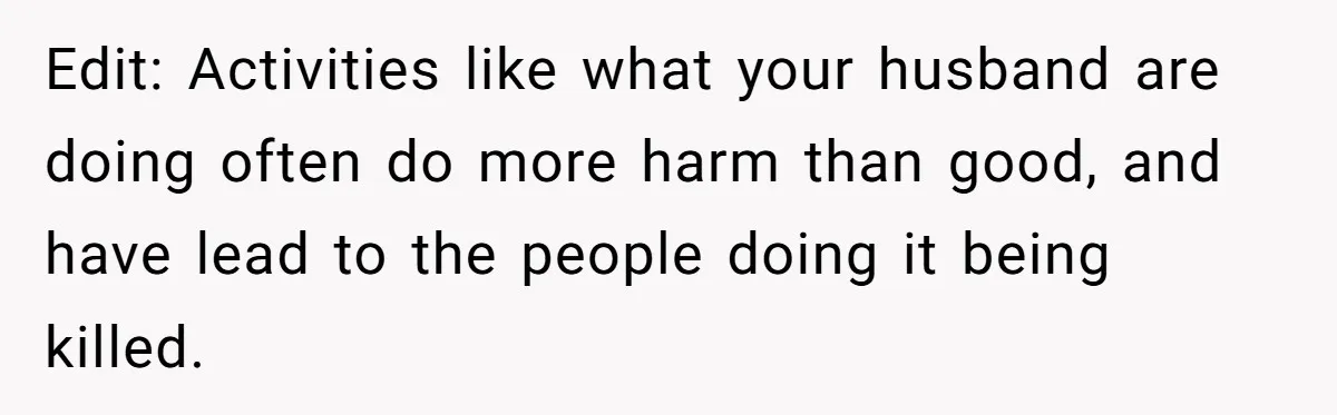 Edit: Activities like what your husband are doing often do more harm than good, and have lead to the people doing it being killed.
