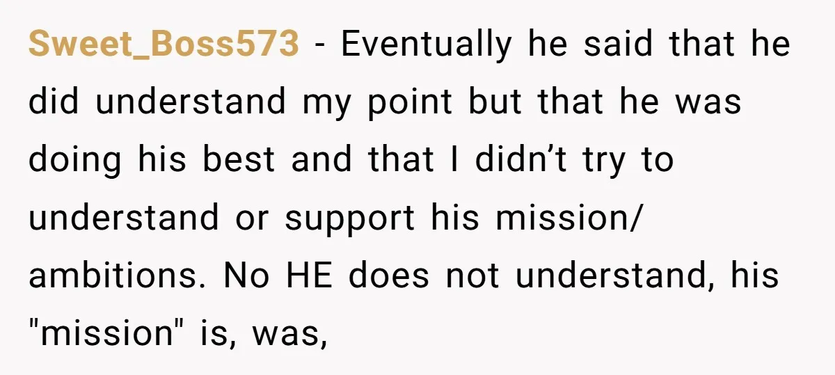 Sweet_Boss573 − Eventually he said that he did understand my point but that he was doing his best and that I didn’t try to understand or support his mission/ ambitions....