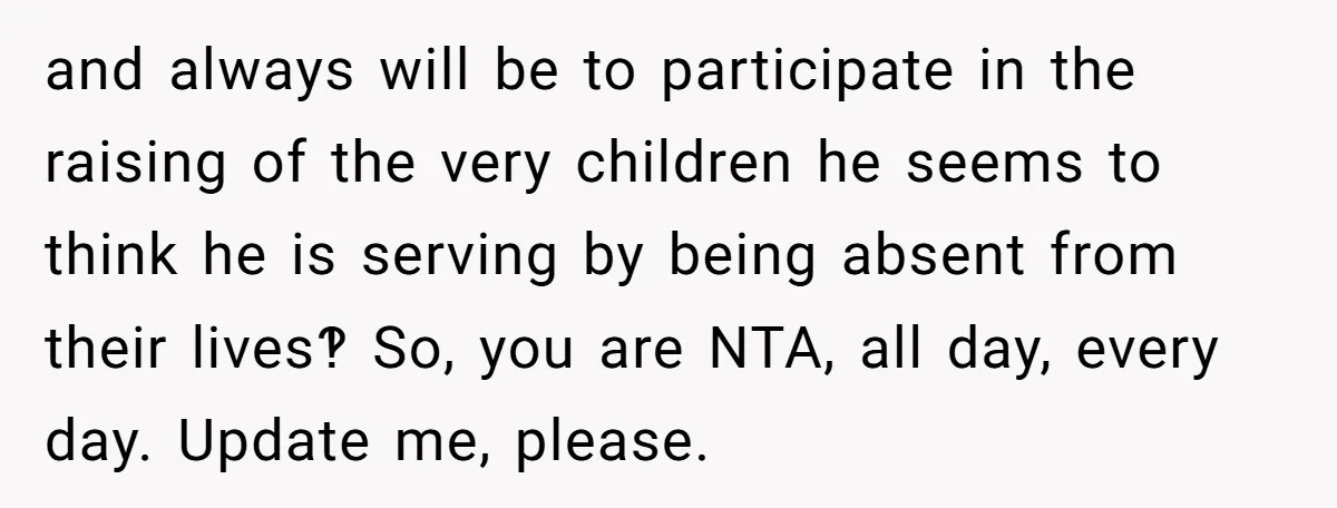 and always will be to participate in the raising of the very children he seems to think he is serving by being absent from their lives‽ So, you are NTA,...