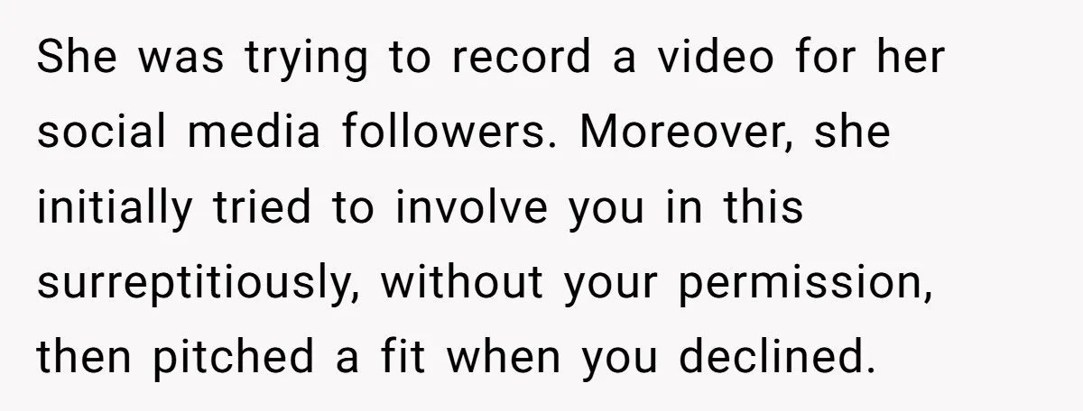 She was trying to record a video for her social media followers. Moreover, she initially tried to involve you in this surreptitiously, without your permission, then pitched a fit when...