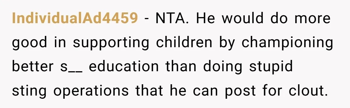 IndividualAd4459 − NTA. He would do more good in supporting children by championing better s__ education than doing stupid sting operations that he can post for clout.