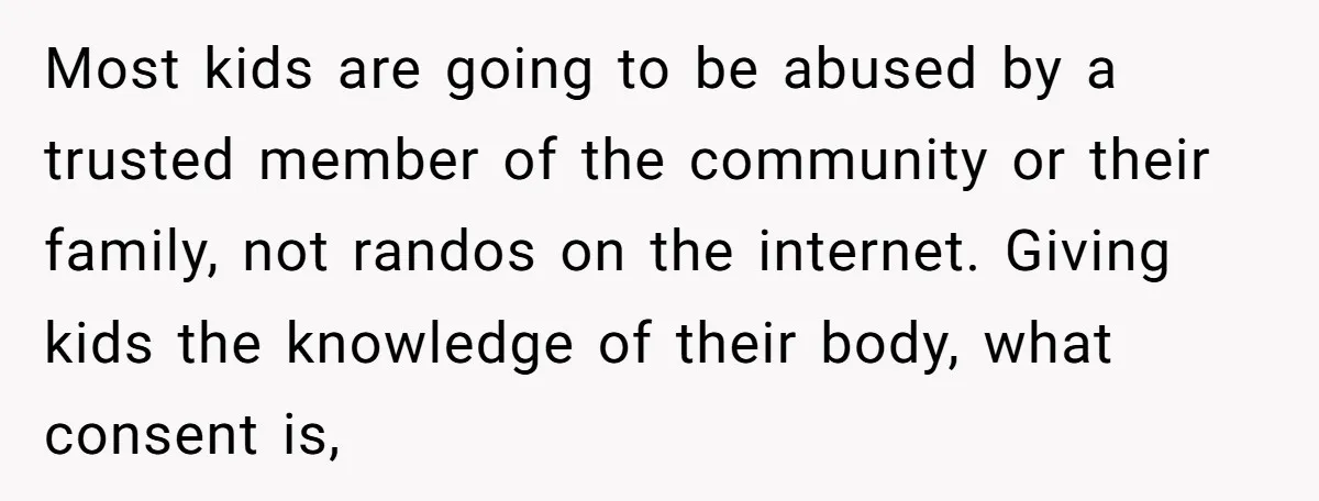 Most kids are going to be abused by a trusted member of the community or their family, not randos on the internet. Giving kids the knowledge of their body, what...