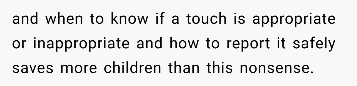 and when to know if a touch is appropriate or inappropriate and how to report it safely saves more children than this nonsense.