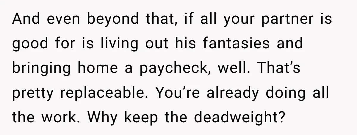 And even beyond that, if all your partner is good for is living out his fantasies and bringing home a paycheck, well. That’s pretty replaceable. You’re already doing all the...