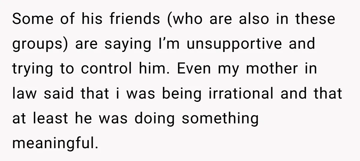 Some of his friends (who are also in these groups) are saying I’m unsupportive and trying to control him. Even my mother in law said that i was being irrational...
