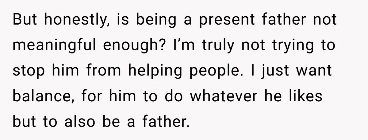 But honestly, is being a present father not meaningful enough? I’m truly not trying to stop him from helping people. I just want balance, for him to do whatever he...