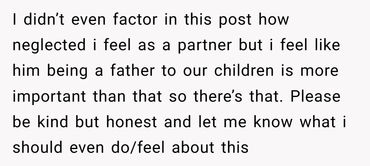 I didn’t even factor in this post how neglected i feel as a partner but i feel like him being a father to our children is more important than that...