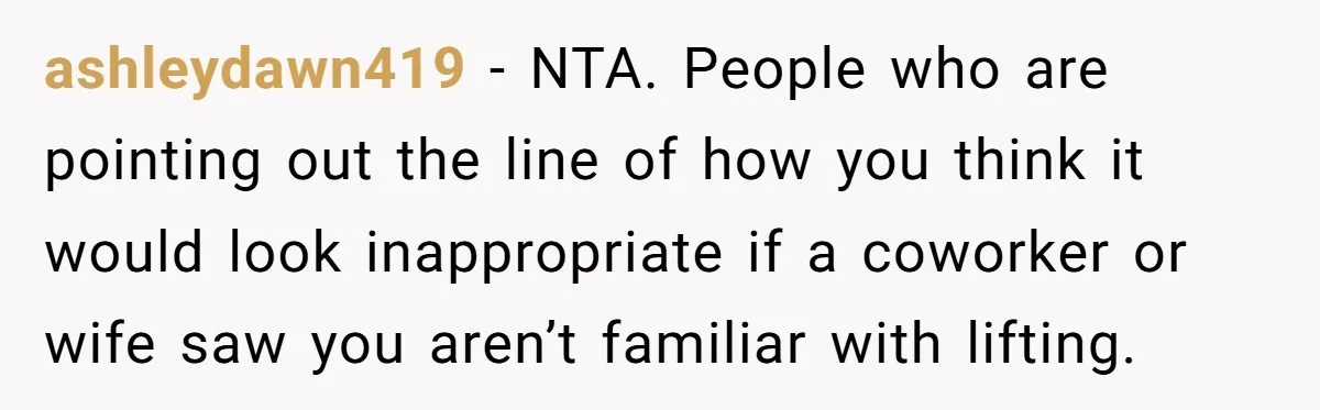 ashleydawn419 − NTA. People who are pointing out the line of how you think it would look inappropriate if a coworker or wife saw you aren’t familiar with lifting.