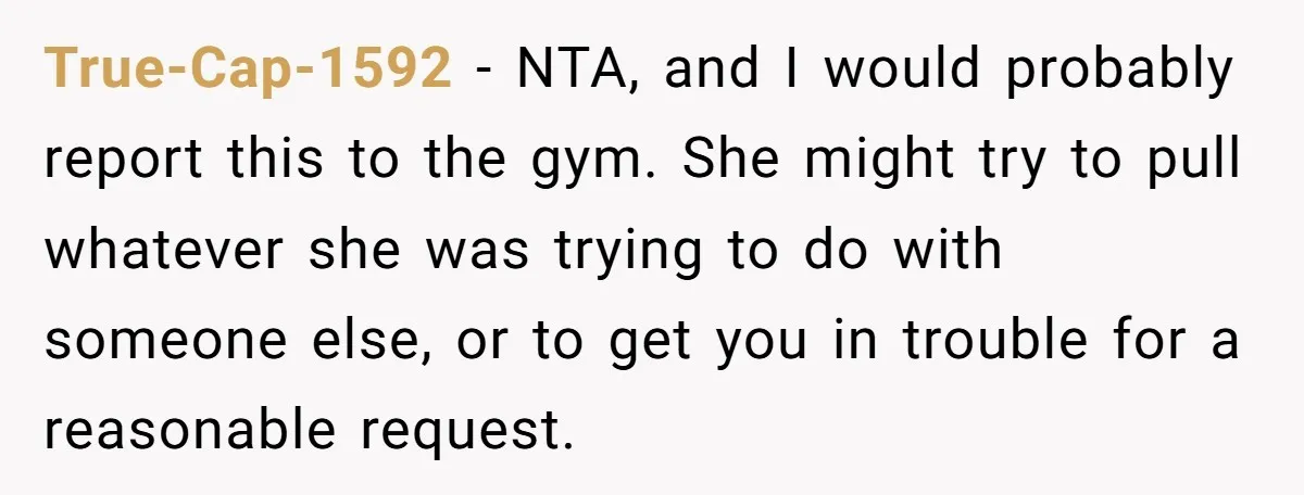 True-Cap-1592 − NTA, and I would probably report this to the gym. She might try to pull whatever she was trying to do with someone else, or to get you...