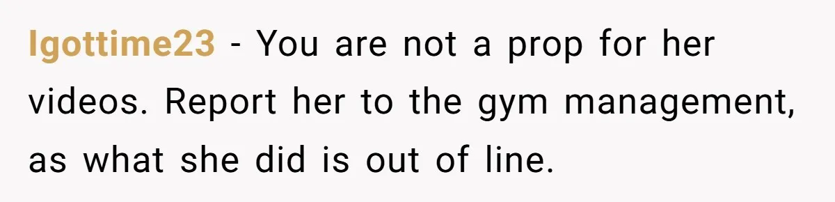 Igottime23 − You are not a prop for her videos. Report her to the gym management, as what she did is out of line.