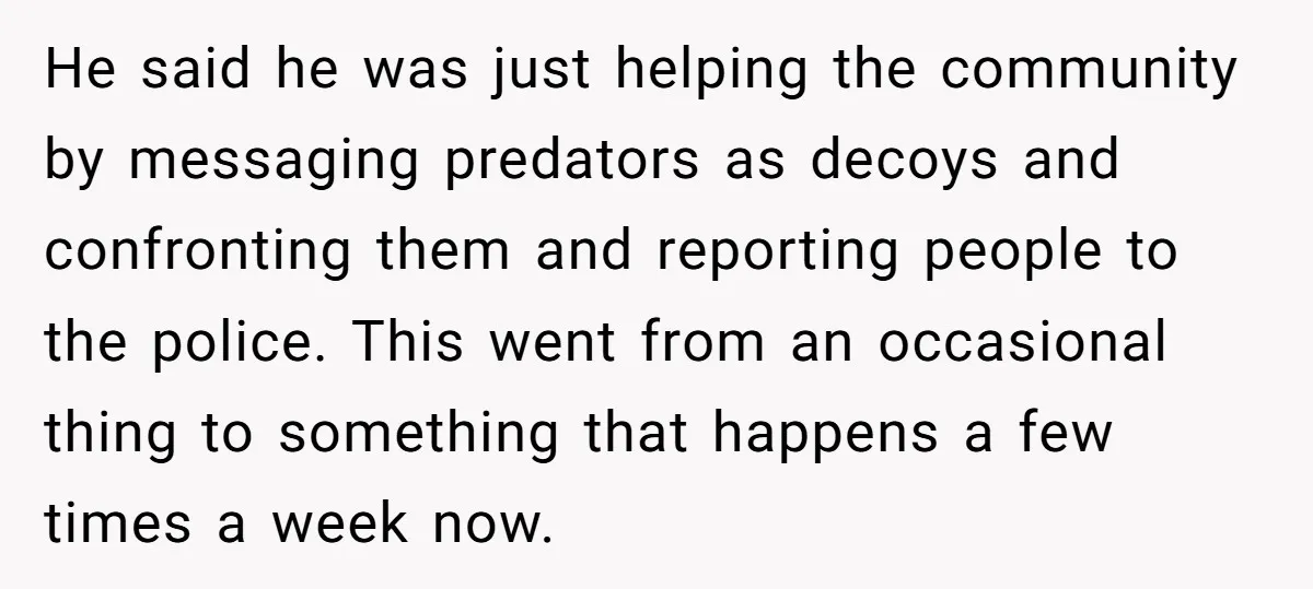 He said he was just helping the community by messaging predators as decoys and confronting them and reporting people to the police. This went from an occasional thing to something...