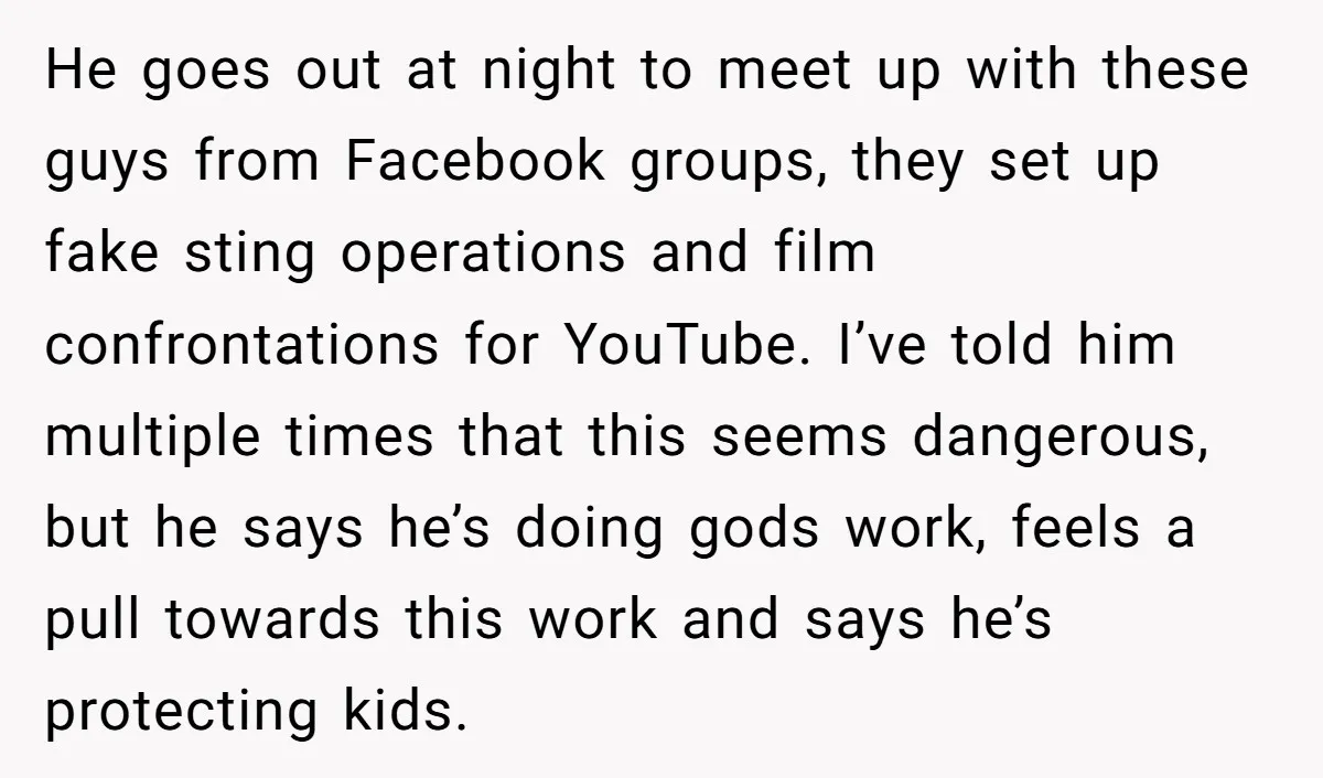 He goes out at night to meet up with these guys from Facebook groups, they set up fake sting operations and film confrontations for YouTube. I’ve told him multiple times...