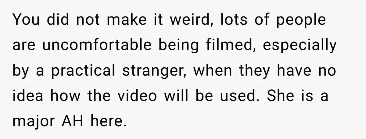 You did not make it weird, lots of people are uncomfortable being filmed, especially by a practical stranger, when they have no idea how the video will be used. She...