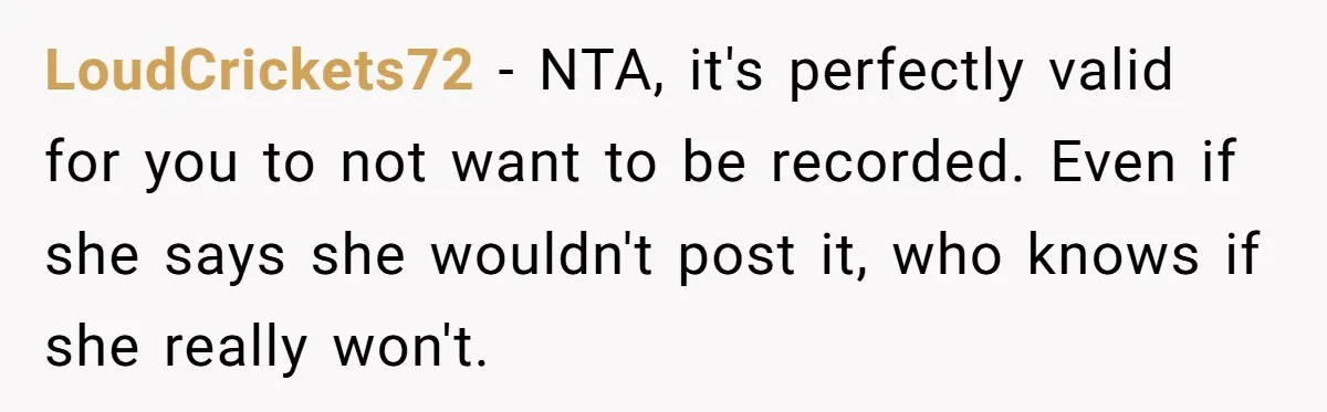 LoudCrickets72 − NTA, it's perfectly valid for you to not want to be recorded. Even if she says she wouldn't post it, who knows if she really won't.